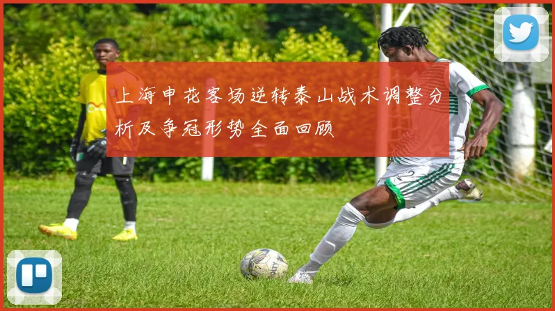上海申花客场逆转泰山战术调整分析及争冠形势全面回顾