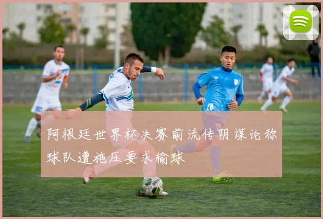 阿根廷世界杯决赛前流传阴谋论称球队遭施压要求输球