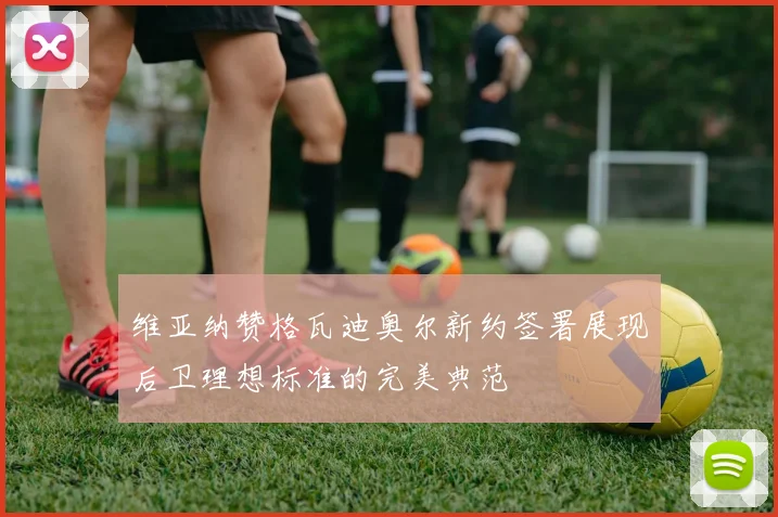 维亚纳赞格瓦迪奥尔新约签署展现后卫理想标准的完美典范